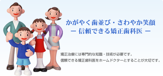 かがやく歯並び・さわやか笑顔 ー 信頼できる矯正歯科医 ー 矯正治療には専門的な知識・技術が必要です。信頼できる矯正歯科医をホームドクターとすることが大切です。